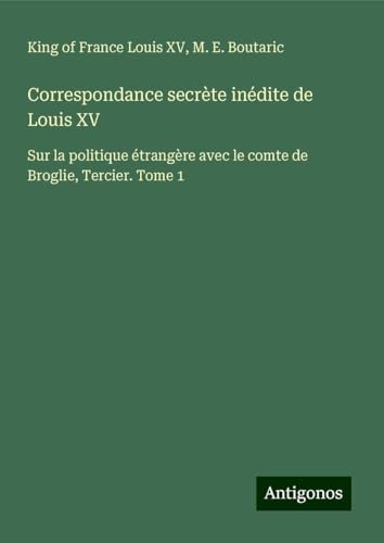 Correspondance secrète inédite de Louis XV: Sur la politique étrangère avec le comte de Broglie, Tercier. Tome 1 von Antigonos Verlag