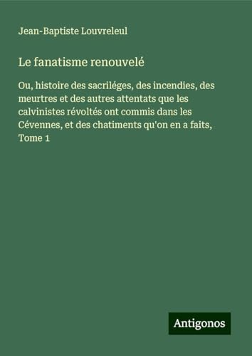 Le fanatisme renouvelé: Ou, histoire des sacriléges, des incendies, des meurtres et des autres attentats que les calvinistes révoltés ont commis dans ... et des chatiments qu'on en a faits, Tome 1 von Antigonos Verlag
