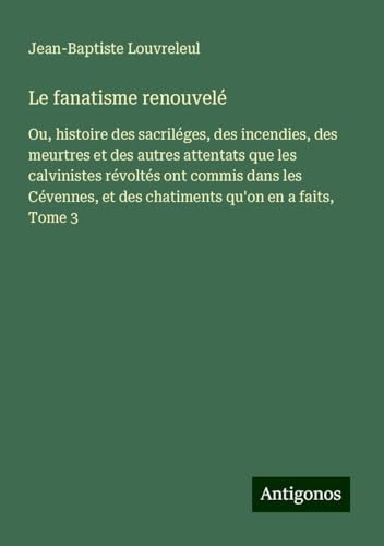 Le fanatisme renouvelé: Ou, histoire des sacriléges, des incendies, des meurtres et des autres attentats que les calvinistes révoltés ont commis dans ... et des chatiments qu'on en a faits, Tome 3 von Antigonos Verlag
