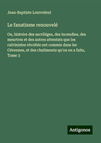 Le fanatisme renouvelé: Ou, histoire des sacriléges, des incendies, des meurtres et des autres attentats que les calvinistes révoltés ont commis dans ... et des chatiments qu'on en a faits, Tome 3 von Antigonos Verlag