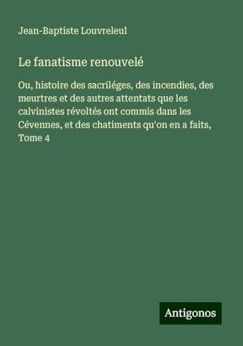 Le fanatisme renouvelé: Ou, histoire des sacriléges, des incendies, des meurtres et des autres attentats que les calvinistes révoltés ont commis dans ... et des chatiments qu'on en a faits, Tome 4 von Antigonos Verlag