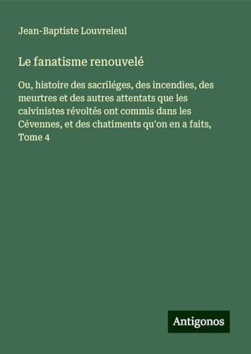 Le fanatisme renouvelé: Ou, histoire des sacriléges, des incendies, des meurtres et des autres attentats que les calvinistes révoltés ont commis dans ... et des chatiments qu'on en a faits, Tome 4 von Antigonos Verlag