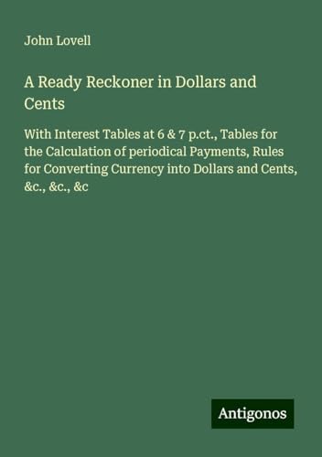 A Ready Reckoner in Dollars and Cents: With Interest Tables at 6 & 7 p.ct., Tables for the Calculation of periodical Payments, Rules for Converting Currency into Dollars and Cents, &c., &c., &c von Antigonos Verlag