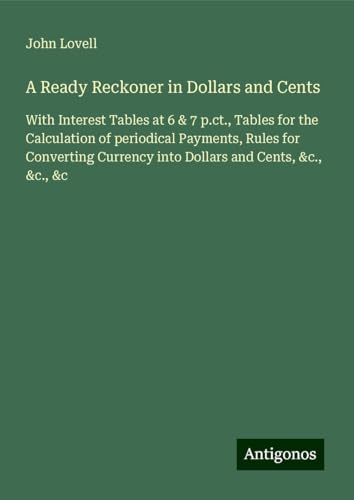 A Ready Reckoner in Dollars and Cents: With Interest Tables at 6 & 7 p.ct., Tables for the Calculation of periodical Payments, Rules for Converting Currency into Dollars and Cents, &c., &c., &c von Antigonos Verlag