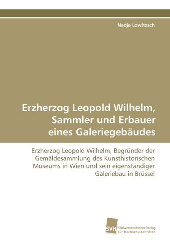Erzherzog Leopold Wilhelm, Sammler und Erbauer eines Galeriegebäudes: Erzherzog Leopold Wilhelm, Begründer der Gemäldesammlung des Kunsthistorischen ... und sein eigenständiger Galeriebau in Brüssel von Suedwestdeutscher Verlag fuer Hochschulschriften