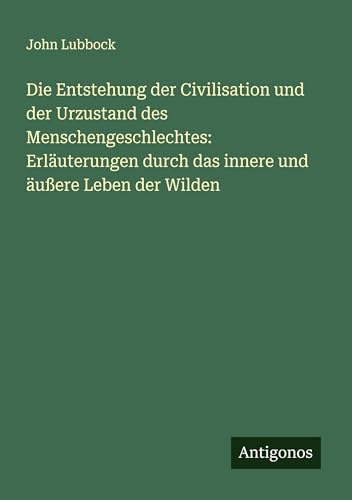 Die Entstehung der Civilisation und der Urzustand des Menschengeschlechtes: Erläuterungen durch das innere und äußere Leben der Wilden von Antigonos Verlag