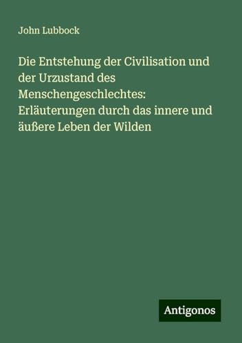 Die Entstehung der Civilisation und der Urzustand des Menschengeschlechtes: Erläuterungen durch das innere und äußere Leben der Wilden Die Entstehung der Civilisation und der Urzustand des Menschengeschlechtes: Erläuterungen durch das innere und äußere Leben der Wilden