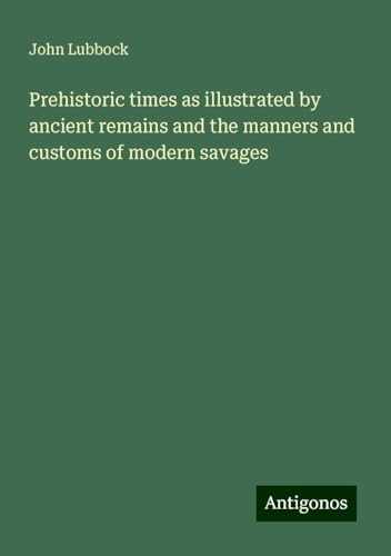 Prehistoric times as illustrated by ancient remains and the manners and customs of modern savages von Antigonos Verlag