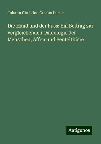 Die Hand und der Fuss: Ein Beitrag zur vergleichenden Osteologie der Menschen, Affen und Beutelthiere von Antigonos Verlag