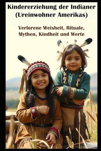 Kindererziehung der Indianer (Ureinwohner Amerikas) I Verlorene Weisheit, Rituale, Mythen, Kindheit und Werte: Zwischen Vergangenheit und Zukunft I Altes Wissen gegen moderne Welt von Independently published