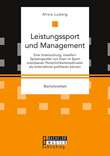 Leistungssport und Management. Eine Untersuchung, inwiefern Spitzensportler von ihren im Sport erworbenen Persönlichkeitsmerkmalen als Unternehmer profitieren können: Bachelorarbeit Leistungssport und Management. Eine Untersuchung, inwiefern Spitzensportler von ihren im Sport erworbenen Persönlichkeitsmerkmalen als Unternehmer profitieren können: Bachelorarbeit