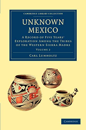 Unknown Mexico: A Record of Five Years' Exploration among the Tribes of the Western Sierra Madre Volume 2 (Cambridge Library Collection - Travel and Exploration, Band 2)