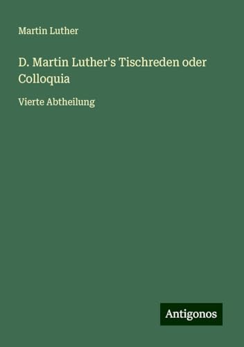 D. Martin Luther's Tischreden oder Colloquia: Vierte Abtheilung D. Martin Luther's Tischreden oder Colloquia: Vierte Abtheilung von Antigonos Verlag