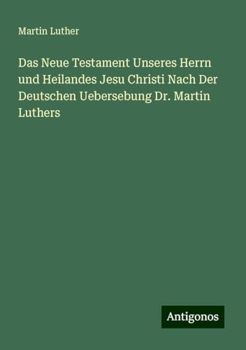 Das Neue Testament Unseres Herrn und Heilandes Jesu Christi Nach Der Deutschen Uebersebung Dr. Martin Luthers Das Neue Testament Unseres Herrn und Heilandes Jesu Christi Nach Der Deutschen Uebersebung Dr. Martin Luthers von Antigonos Verlag