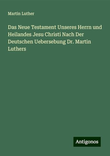 Das Neue Testament Unseres Herrn und Heilandes Jesu Christi Nach Der Deutschen Uebersebung Dr. Martin Luthers Das Neue Testament Unseres Herrn und Heilandes Jesu Christi Nach Der Deutschen Uebersebung Dr. Martin Luthers von Antigonos Verlag