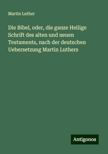 Die Bibel, oder, die ganze Heilige Schrift des alten und neuen Testaments, nach der deutschen Uebersetzung Martin Luthers Die Bibel, oder, die ganze Heilige Schrift des alten und neuen Testaments, nach der deutschen Uebersetzung Martin Luthers von Antigonos Verlag