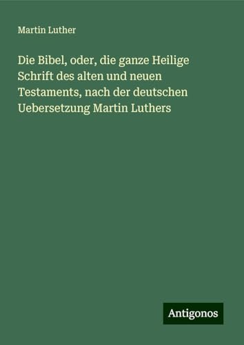 Die Bibel, oder, die ganze Heilige Schrift des alten und neuen Testaments, nach der deutschen Uebersetzung Martin Luthers Die Bibel, oder, die ganze Heilige Schrift des alten und neuen Testaments, nach der deutschen Uebersetzung Martin Luthers von Antigonos Verlag
