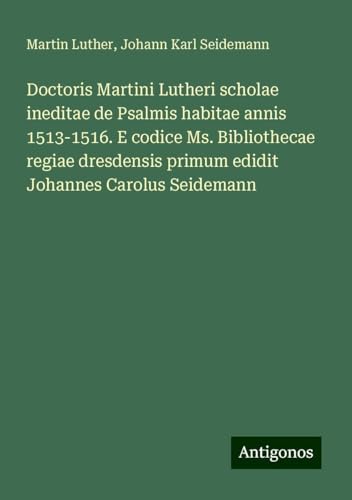 Doctoris Martini Lutheri scholae ineditae de Psalmis habitae annis 1513-1516. E codice Ms. Bibliothecae regiae dresdensis primum edidit Johannes Carolus Seidemann Doctoris Martini Lutheri scholae ineditae de Psalmis habitae annis 1513-1516. E codice Ms. Bibliothecae regiae dresdensis primum edidit Johannes Carolus Seidemann von Antigonos Verlag