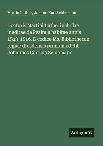 Doctoris Martini Lutheri scholae ineditae de Psalmis habitae annis 1513-1516. E codice Ms. Bibliothecae regiae dresdensis primum edidit Johannes Carolus Seidemann Doctoris Martini Lutheri scholae ineditae de Psalmis habitae annis 1513-1516. E codice Ms. Bibliothecae regiae dresdensis primum edidit Johannes Carolus Seidemann von Antigonos Verlag