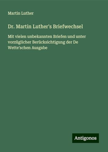 Dr. Martin Luther's Briefwechsel: Mit vielen unbekannten Briefen und unter vorzüglicher Berücksichtigung der De Wette'schen Ausgabe Dr. Martin Luther's Briefwechsel: Mit vielen unbekannten Briefen und unter vorzüglicher Berücksichtigung der De Wette'schen Ausgabe von Antigonos Verlag