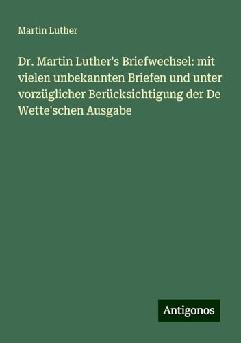 Dr. Martin Luther's Briefwechsel: mit vielen unbekannten Briefen und unter vorzüglicher Berücksichtigung der De Wette'schen Ausgabe Dr. Martin Luther's Briefwechsel: mit vielen unbekannten Briefen und unter vorzüglicher Berücksichtigung der De Wette'schen Ausgabe von Antigonos Verlag