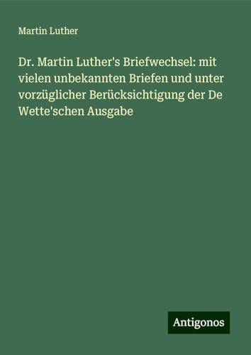 Dr. Martin Luther's Briefwechsel: mit vielen unbekannten Briefen und unter vorzüglicher Berücksichtigung der De Wette'schen Ausgabe Dr. Martin Luther's Briefwechsel: mit vielen unbekannten Briefen und unter vorzüglicher Berücksichtigung der De Wette'schen Ausgabe von Antigonos Verlag