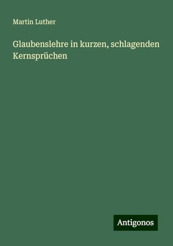 Glaubenslehre in kurzen, schlagenden Kernsprüchen Glaubenslehre in kurzen, schlagenden Kernsprüchen von Antigonos Verlag