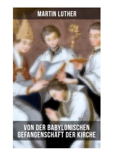 Von der Babylonischen Gefangenschaft der Kirche: Eine der reformatorischen Hauptschriften: Die Anzahl der sieben altgläubigen Sakramente ist in Frage gestellt Von der Babylonischen Gefangenschaft der Kirche: Eine der reformatorischen Hauptschriften: Die Anzahl der sieben altgläubigen Sakramente ist in Frage gestellt