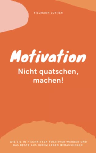 Motivation. Nicht Quatschen, Machen!: Wie Sie in 7 Schritten positiver werden und das Beste aus Ihrem Leben herausholen!