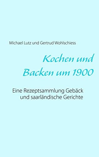 Kochen und backen um 1900: Eine Rezeptsammlung Gebäck und saarländische Gerichte Kochen und backen um 1900: Eine Rezeptsammlung Gebäck und saarländische Gerichte