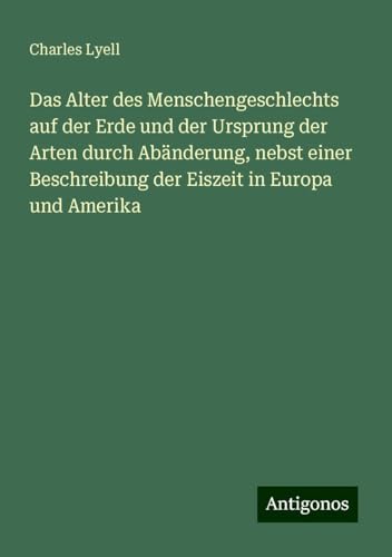 Das Alter des Menschengeschlechts auf der Erde und der Ursprung der Arten durch Abänderung, nebst einer Beschreibung der Eiszeit in Europa und Amerika Das Alter des Menschengeschlechts auf der Erde und der Ursprung der Arten durch Abänderung, nebst einer Beschreibung der Eiszeit in Europa und Amerika von Antigonos Verlag