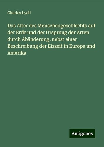 Das Alter des Menschengeschlechts auf der Erde und der Ursprung der Arten durch Abänderung, nebst einer Beschreibung der Eiszeit in Europa und Amerika Das Alter des Menschengeschlechts auf der Erde und der Ursprung der Arten durch Abänderung, nebst einer Beschreibung der Eiszeit in Europa und Amerika von Antigonos Verlag