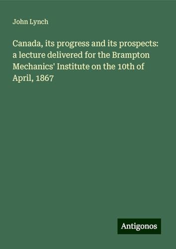 Canada, its progress and its prospects: a lecture delivered for the Brampton Mechanics' Institute on the 10th of April, 1867 von Antigonos Verlag