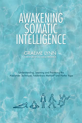 Awakening Somatic Intelligence: Understanding, Learning and Practicing the Alexander Technique, Feldenkrais Method and Hatha Yoga