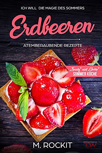 Erdbeeren, Atemberaubende Rezepte,„Trendy“ und „Clevere“ Sommer Küche: ICH WILL die Magie des Sommers - 66 Rezepte zum Verlieben