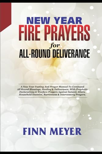 NEW YEAR FIRE PRAYERS FOR ALL-ROUND DELIVERANCE: A New Year Fasting And Prayer Manual To Command All-Round Blessings, Healing & Deliverance, With Prophetic Declarations & Warfare Prayers Against Sa
