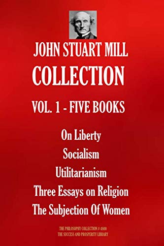 John Stuart Mill COLLECTION VOL. 1 - FIVE BOOKS: On Liberty; Socialism; Utilitarianism; Three Essays on Religion; The Subjection Of Women (The Philosophy Collection, Band 4800)
