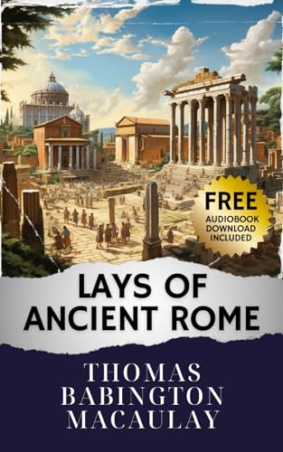 Lays of Ancient Rome: Unveiling the Epic Sagas. Lays of Ancient Rome - A Journey Through Glorious Tales. The Original Classic (annotated)