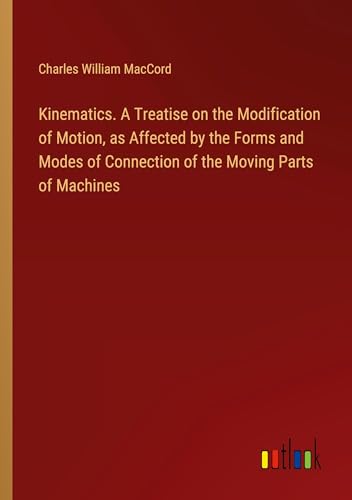 Kinematics. A Treatise on the Modification of Motion, as Affected by the Forms and Modes of Connection of the Moving Parts of Machines von Outlook Verlag