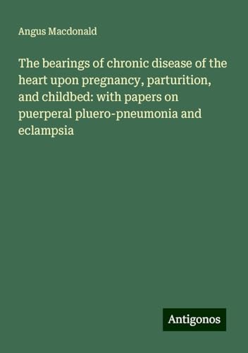 The bearings of chronic disease of the heart upon pregnancy, parturition, and childbed: with papers on puerperal pluero-pneumonia and eclampsia von Antigonos Verlag