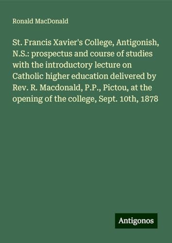 St. Francis Xavier's College, Antigonish, N.S.: prospectus and course of studies with the introductory lecture on Catholic higher education delivered ... the opening of the college, Sept. 10th, 1878 von Antigonos Verlag