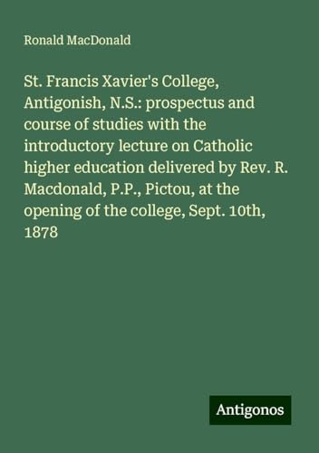 St. Francis Xavier's College, Antigonish, N.S.: prospectus and course of studies with the introductory lecture on Catholic higher education delivered ... the opening of the college, Sept. 10th, 1878 von Antigonos Verlag