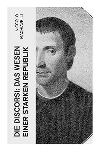 Die Discorsi: Das Wesen einer starken Republik: Gedanken zur Politik, zum Krieg und zur politischen Führung (Politische Betrachtungen über die alte und die italienische Geschichte)