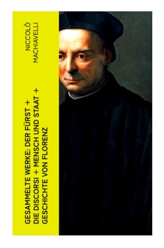 Gesammelte Werke: Der Fürst + Die Discorsi + Mensch und Staat + Geschichte von Florenz Gesammelte Werke: Der Fürst + Die Discorsi + Mensch und Staat + Geschichte von Florenz