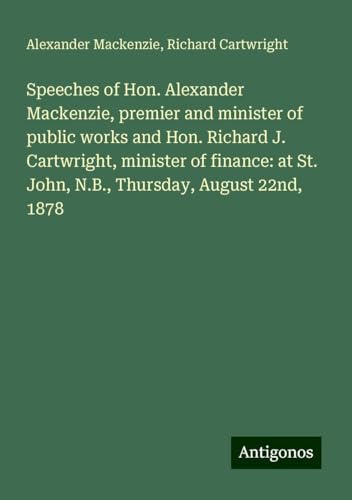 Speeches of Hon. Alexander Mackenzie, premier and minister of public works and Hon. Richard J. Cartwright, minister of finance: at St. John, N.B., Thursday, August 22nd, 1878 von Antigonos Verlag