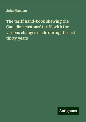 The tariff hand-book shewing the Canadian customs' tariff, with the various changes made during the last thirty years von Antigonos Verlag