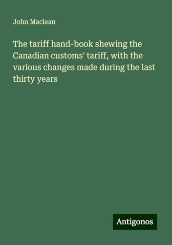The tariff hand-book shewing the Canadian customs' tariff, with the various changes made during the last thirty years von Antigonos Verlag