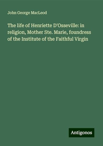 The life of Henriette D'Osseville: in religion, Mother Ste. Marie, foundress of the Institute of the Faithful Virgin von Antigonos Verlag
