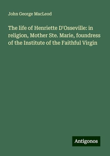 The life of Henriette D'Osseville: in religion, Mother Ste. Marie, foundress of the Institute of the Faithful Virgin von Antigonos Verlag