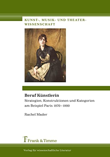 Beruf Künstlerin: Strategien, Konstruktionen und Kategorien am Beispiel Paris 1870-1900 (Kunst-, Musik- und Theaterwissenschaft)